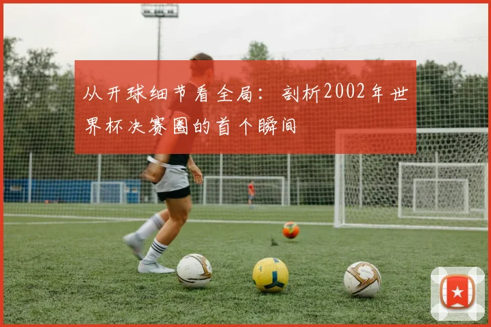 从开球细节看全局:剖析2002年世界杯决赛圈的首个瞬间
