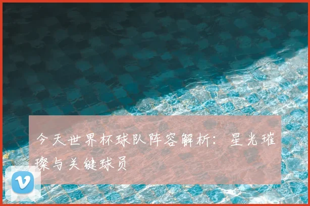 今天世界杯球队阵容解析:星光璀璨与关键球员