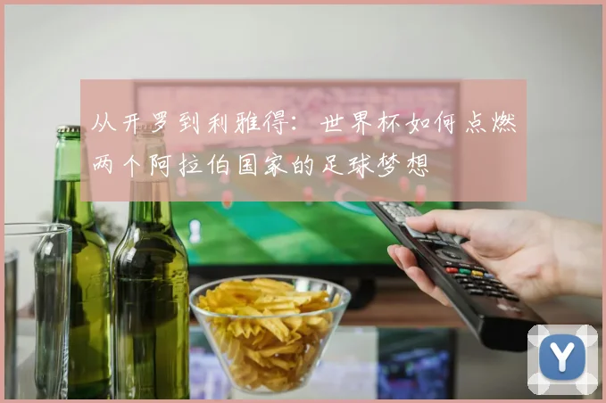 从开罗到利雅得:世界杯如何点燃两个阿拉伯国家的足球梦想